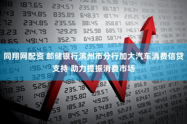 同翔网配资 邮储银行滨州市分行加大汽车消费信贷支持 助力提振消费市场