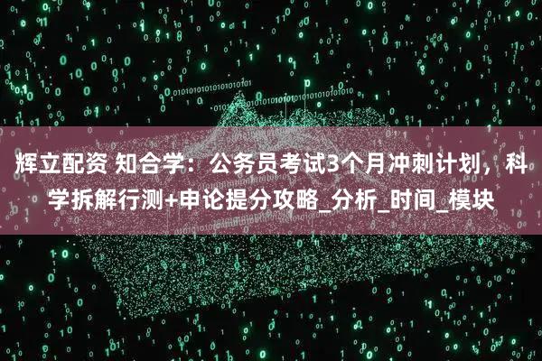 辉立配资 知合学：公务员考试3个月冲刺计划，科学拆解行测+申论提分攻略_分析_时间_模块