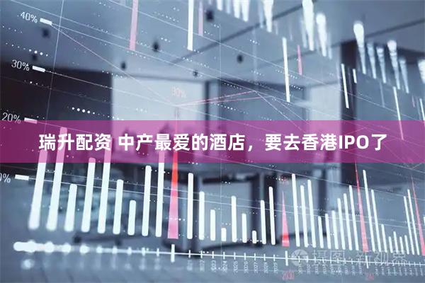 瑞升配资 中产最爱的酒店，要去香港IPO了
