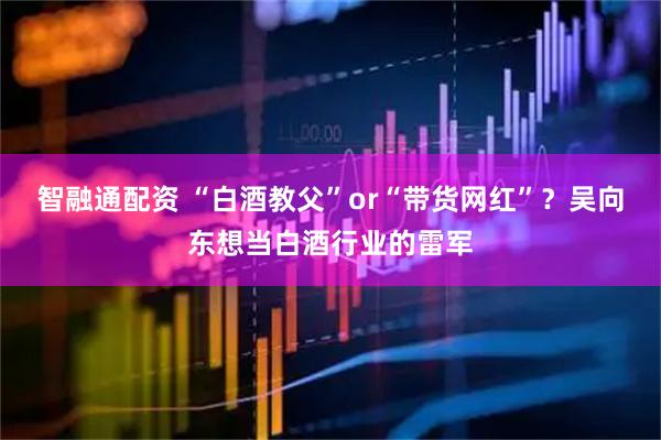 智融通配资 “白酒教父”or“带货网红”？吴向东想当白酒行业的雷军