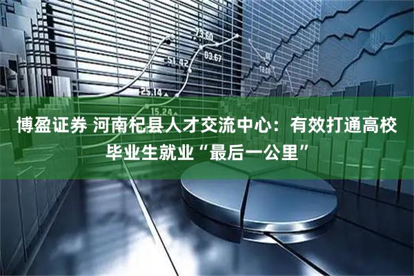 博盈证券 河南杞县人才交流中心：有效打通高校毕业生就业“最后一公里”