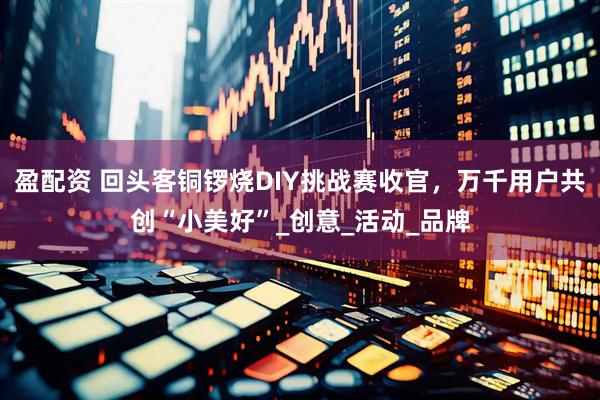 盈配资 回头客铜锣烧DIY挑战赛收官，万千用户共创“小美好”_创意_活动_品牌