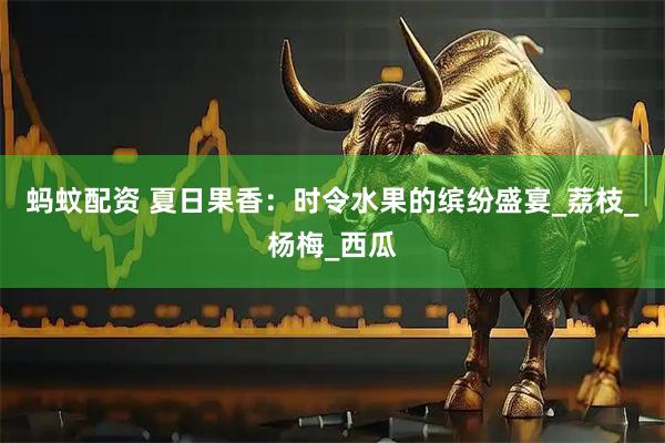 蚂蚊配资 夏日果香：时令水果的缤纷盛宴_荔枝_杨梅_西瓜