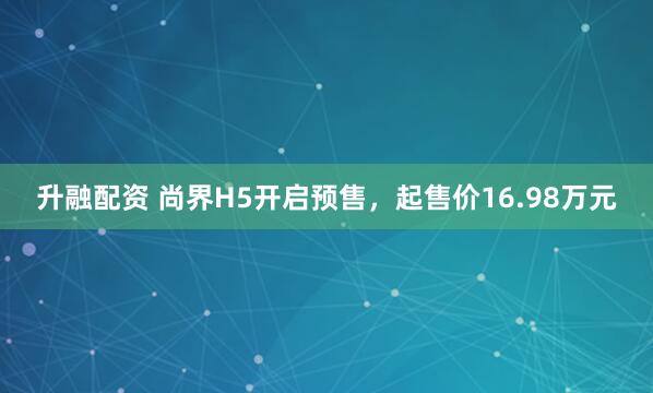 升融配资 尚界H5开启预售，起售价16.98万元