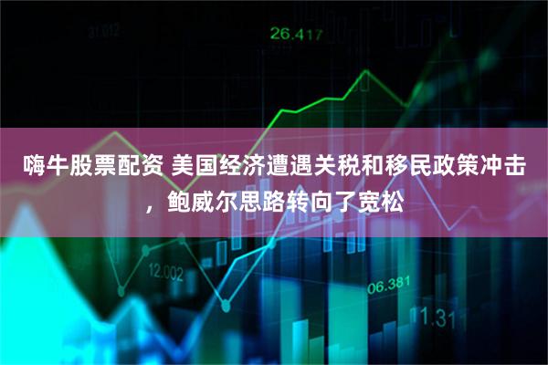 嗨牛股票配资 美国经济遭遇关税和移民政策冲击，鲍威尔思路转向了宽松