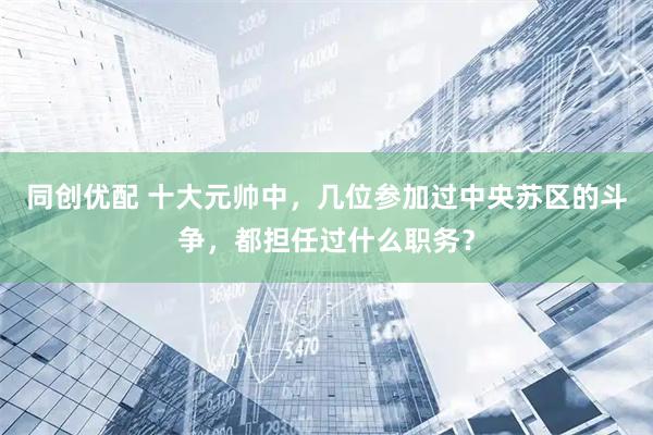 同创优配 十大元帅中，几位参加过中央苏区的斗争，都担任过什么职务？