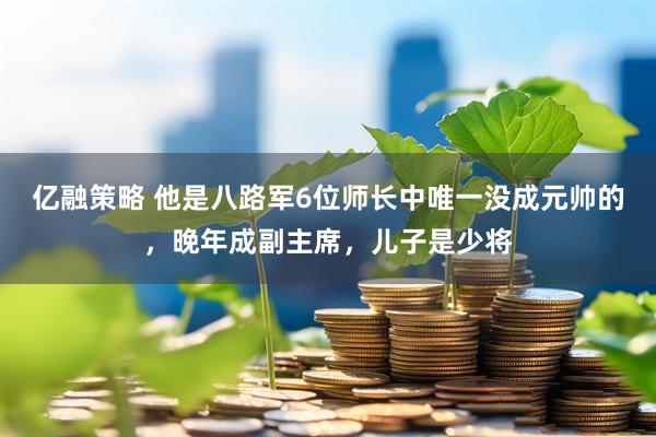 亿融策略 他是八路军6位师长中唯一没成元帅的，晚年成副主席，儿子是少将