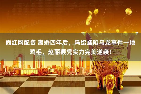 尚红网配资 离婚四年后，冯绍峰陷乌龙事件一地鸡毛，赵丽颖凭实力完美逆袭！