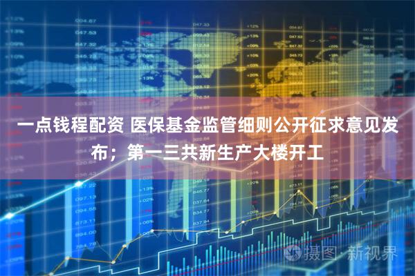 一点钱程配资 医保基金监管细则公开征求意见发布；第一三共新生产大楼开工
