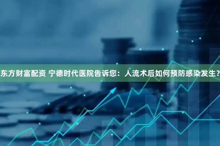 东方财富配资 宁德时代医院告诉您：人流术后如何预防感染发生？