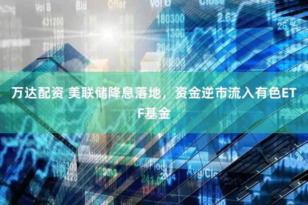 万达配资 美联储降息落地，资金逆市流入有色ETF基金