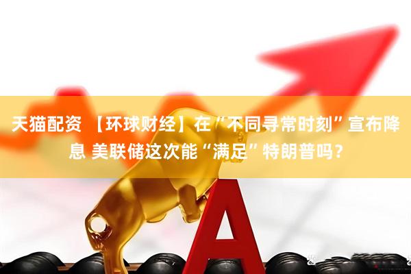 天猫配资 【环球财经】在“不同寻常时刻”宣布降息 美联储这次能“满足”特朗普吗？