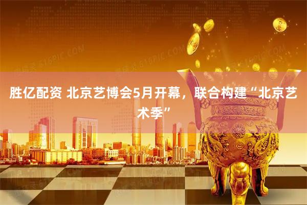 胜亿配资 北京艺博会5月开幕，联合构建“北京艺术季”