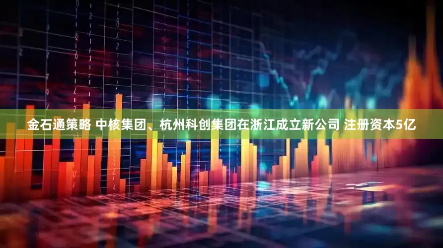 金石通策略 中核集团、杭州科创集团在浙江成立新公司 注册资本5亿