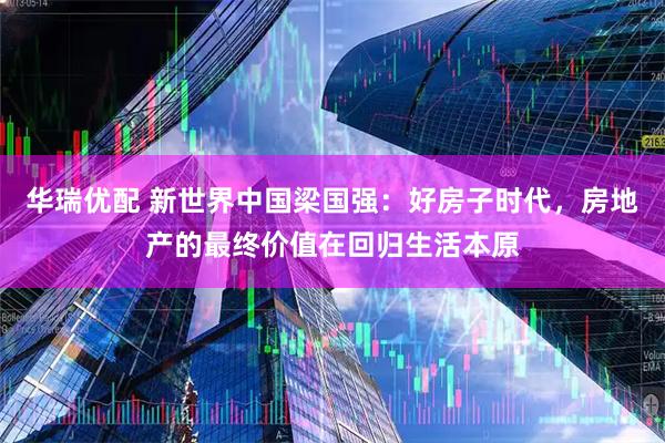 华瑞优配 新世界中国梁国强：好房子时代，房地产的最终价值在回归生活本原