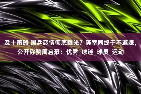 及十策略 国乒恋情彻底曝光？陈幸同终于不避嫌，公开称赞周启豪：优秀_球迷_球员_运动