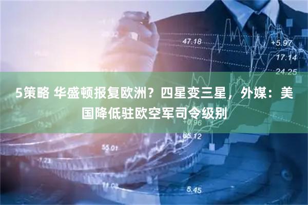 5策略 华盛顿报复欧洲？四星变三星，外媒：美国降低驻欧空军司令级别