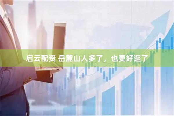 启云配资 岳麓山人多了，也更好逛了