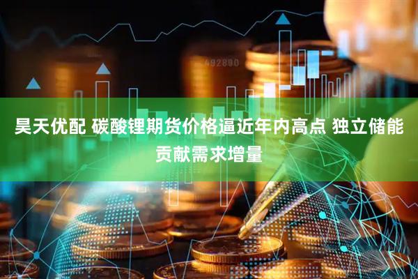 昊天优配 碳酸锂期货价格逼近年内高点 独立储能贡献需求增量