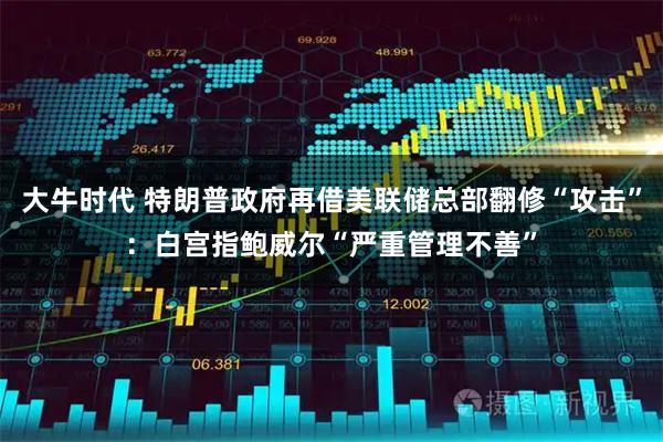 大牛时代 特朗普政府再借美联储总部翻修“攻击”：白宫指鲍威尔“严重管理不善”