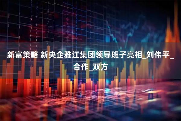 新富策略 新央企雅江集团领导班子亮相_刘伟平_合作_双方