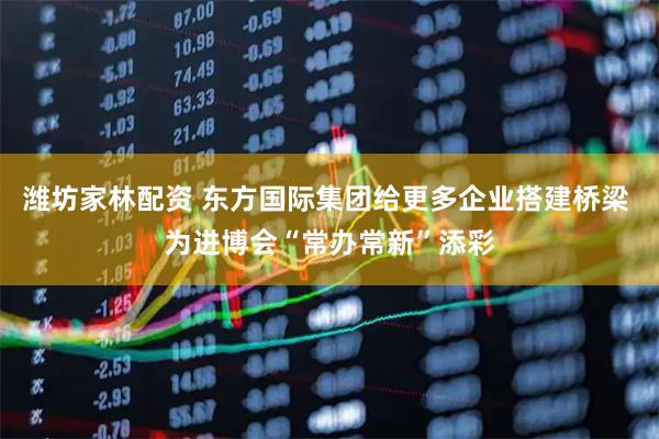 潍坊家林配资 东方国际集团给更多企业搭建桥梁 为进博会“常办常新”添彩