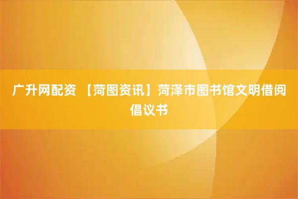 广升网配资 【菏图资讯】菏泽市图书馆文明借阅倡议书