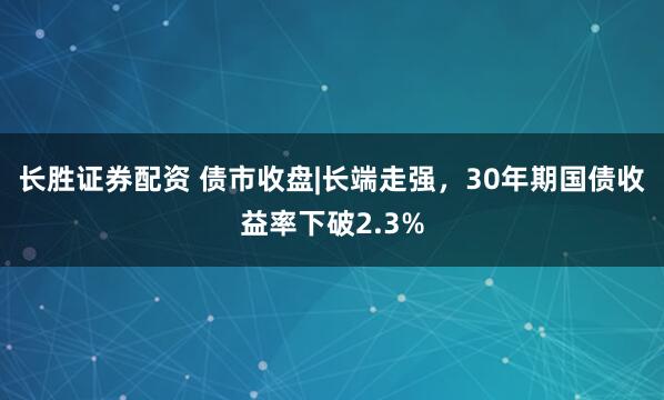 长胜证券配资 债市收盘|长端走强，30年期国债收益率下破2.3%