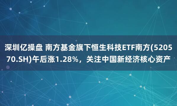 深圳亿操盘 南方基金旗下恒生科技ETF南方(520570.SH)午后涨1.28%，关注中国新经济核心资产